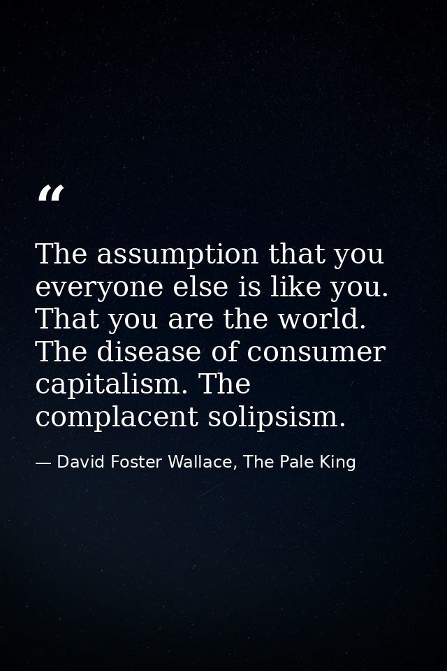 The assumption that you everyone else is like you. That you are the world. The disease of consumer capitalism. The compl — David Foster Wallace, The Pale King