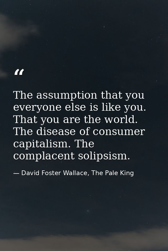 The assumption that you everyone else is like you. That you are the world. The disease of consumer capitalism. The compl — David Foster Wallace, The Pale King