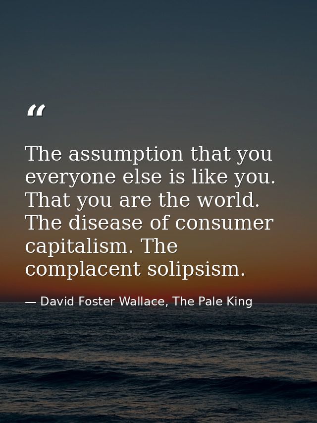 The assumption that you everyone else is like you. That you are the world. The disease of consumer capitalism. The compl — David Foster Wallace, The Pale King