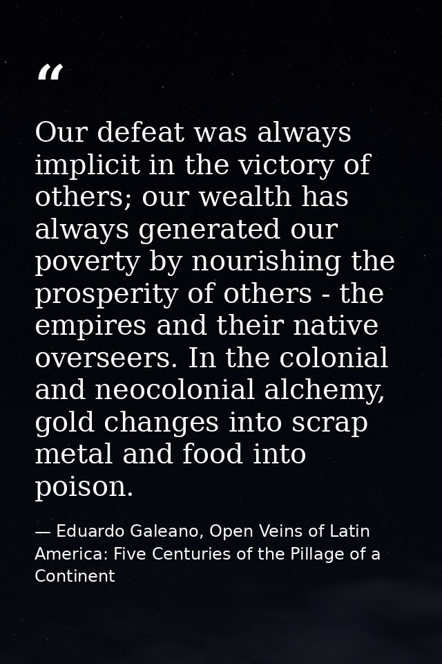 Our defeat was always implicit in the victory of others; our wealth has always generated our poverty by nourishing the p — Eduardo Galeano, Open Veins of Latin America: Five Centuries of the Pillage of a Continent