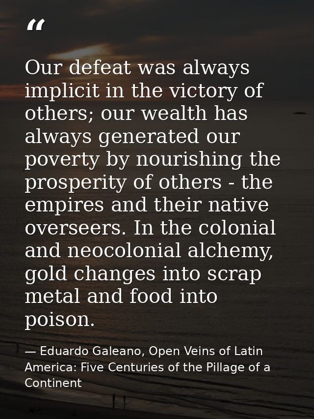 Our defeat was always implicit in the victory of others; our wealth has always generated our poverty by nourishing the p — Eduardo Galeano, Open Veins of Latin America: Five Centuries of the Pillage of a Continent