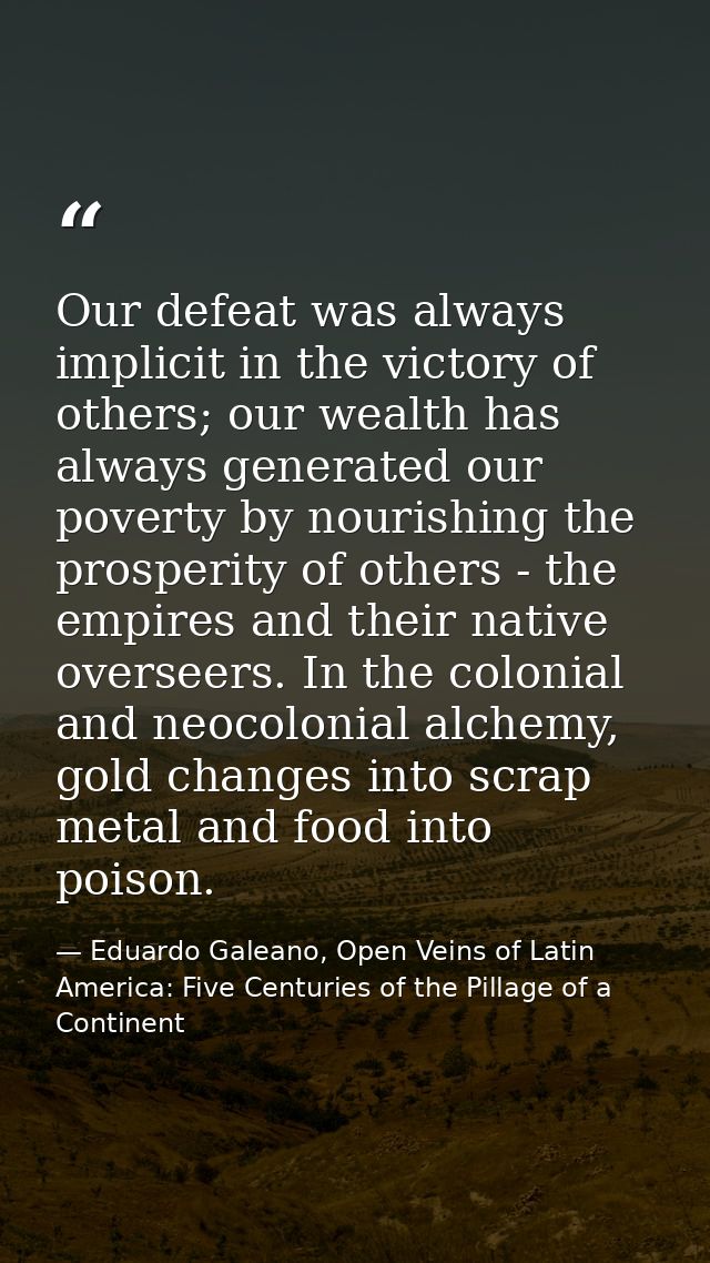 Our defeat was always implicit in the victory of others; our wealth has always generated our poverty by nourishing the p — Eduardo Galeano, Open Veins of Latin America: Five Centuries of the Pillage of a Continent