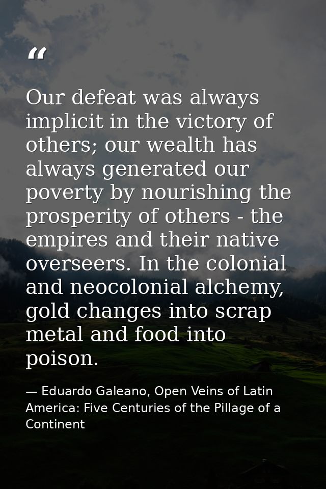 Our defeat was always implicit in the victory of others; our wealth has always generated our poverty by nourishing the p — Eduardo Galeano, Open Veins of Latin America: Five Centuries of the Pillage of a Continent