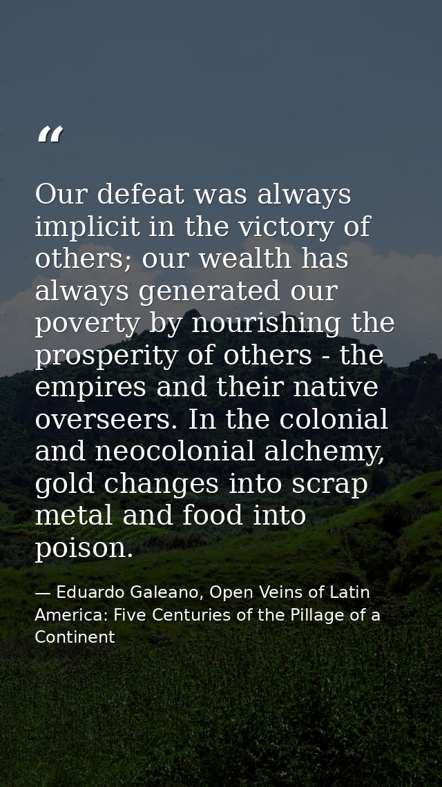 Our defeat was always implicit in the victory of others; our wealth has always generated our poverty by nourishing the p — Eduardo Galeano, Open Veins of Latin America: Five Centuries of the Pillage of a Continent