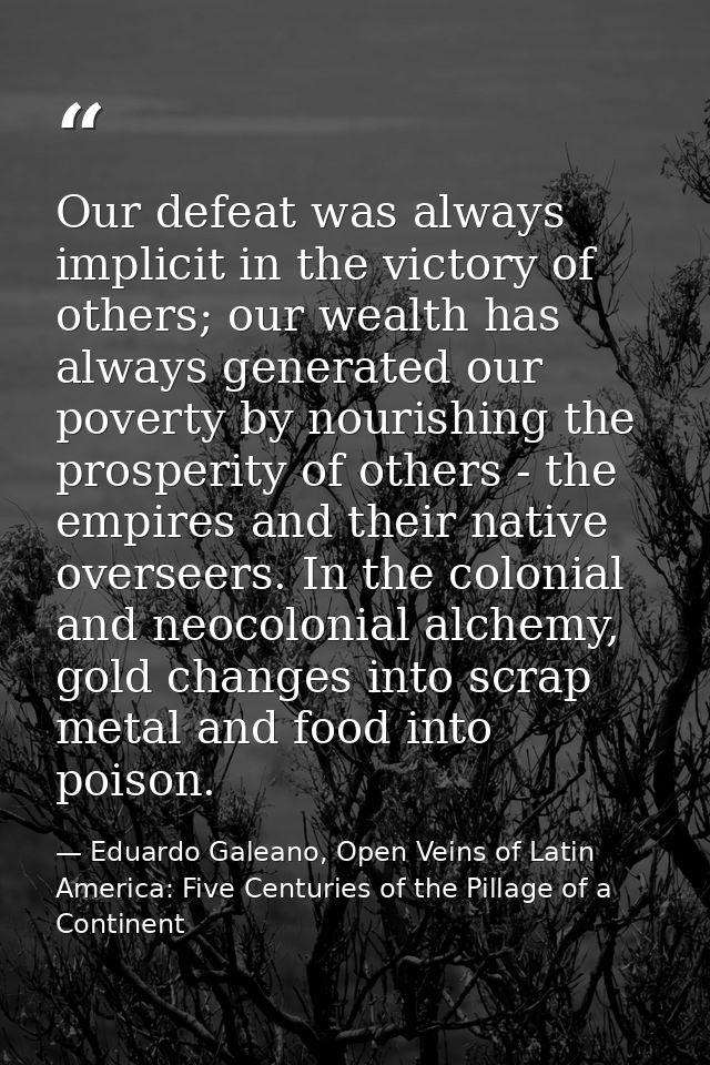 Our defeat was always implicit in the victory of others; our wealth has always generated our poverty by nourishing the p — Eduardo Galeano, Open Veins of Latin America: Five Centuries of the Pillage of a Continent
