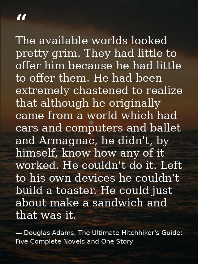 The available worlds looked pretty grim. They had little to offer him because he had little to offer them. He had been e — Douglas Adams, The Ultimate Hitchhiker's Guide: Five Complete Novels and One Story