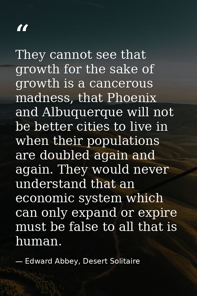 They cannot see that growth for the sake of growth is a cancerous madness, that Phoenix and Albuquerque will not be bett — Edward Abbey, Desert Solitaire