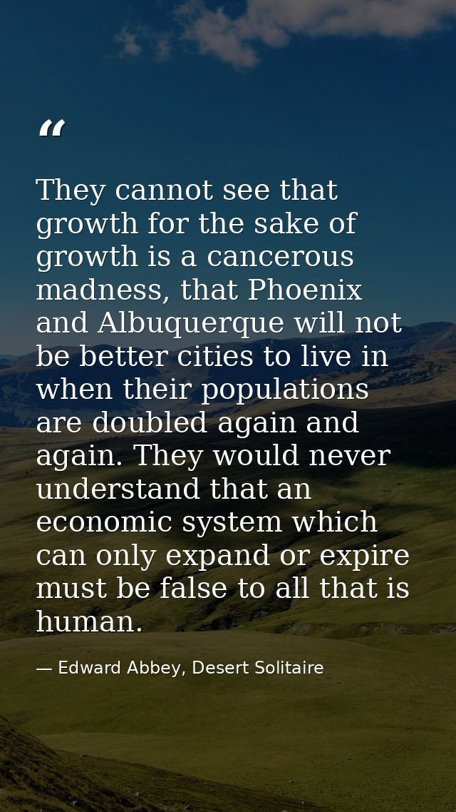 They cannot see that growth for the sake of growth is a cancerous madness, that Phoenix and Albuquerque will not be bett — Edward Abbey, Desert Solitaire