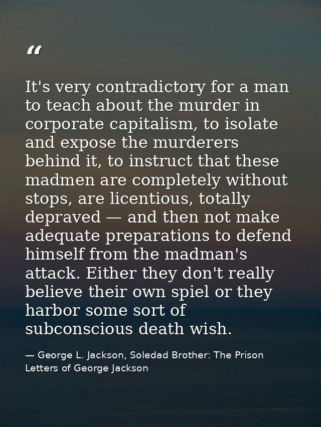 It's very contradictory for a man to teach about the murder in corporate capitalism, to isolate and expose the murderers — George L. Jackson, Soledad Brother: The Prison Letters of George Jackson