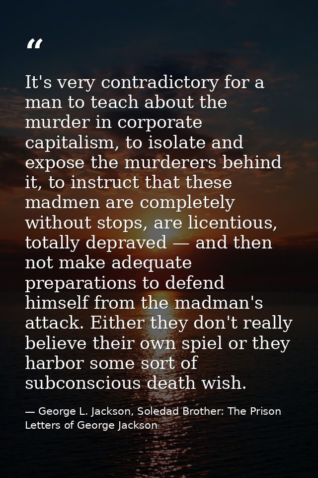 It's very contradictory for a man to teach about the murder in corporate capitalism, to isolate and expose the murderers — George L. Jackson, Soledad Brother: The Prison Letters of George Jackson