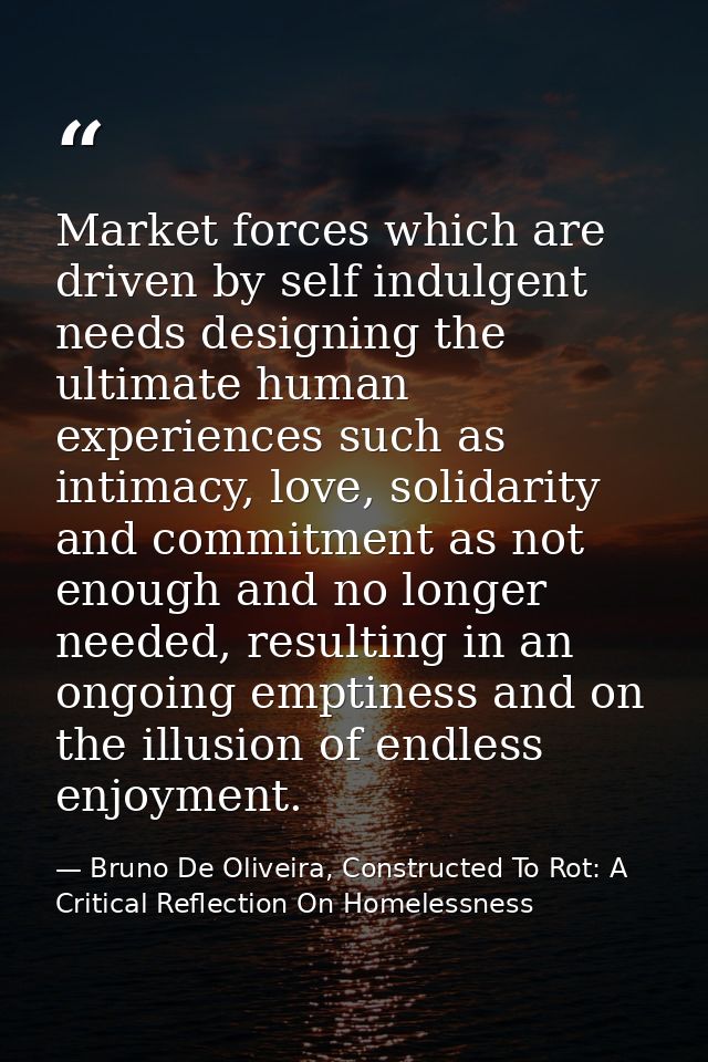 Market forces which are driven by self indulgent needs designing the ultimate human experiences such as intimacy, love,  — Bruno De Oliveira, Constructed To Rot: A Critical Reflection On Homelessness