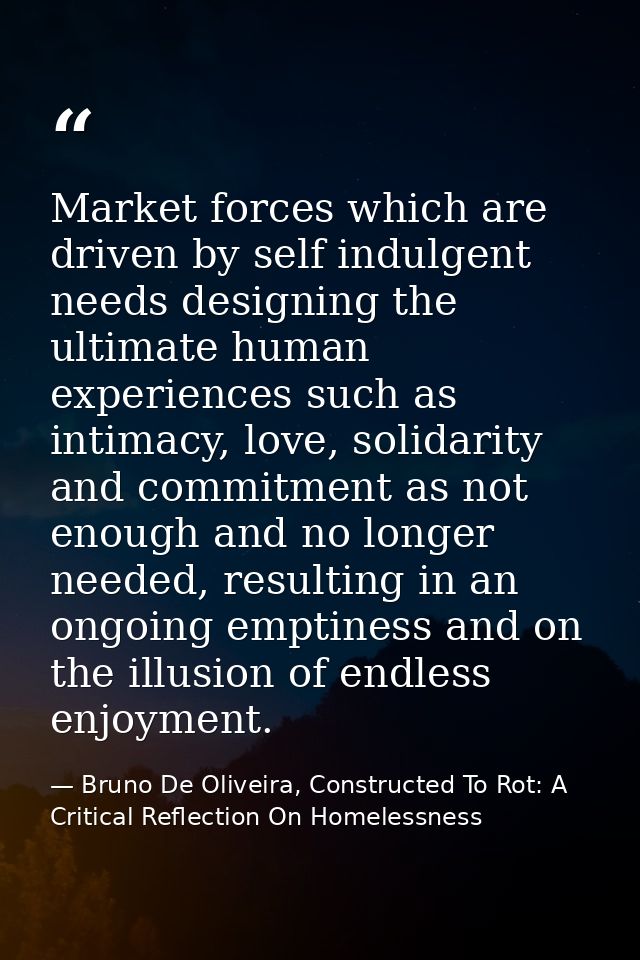 Market forces which are driven by self indulgent needs designing the ultimate human experiences such as intimacy, love,  — Bruno De Oliveira, Constructed To Rot: A Critical Reflection On Homelessness
