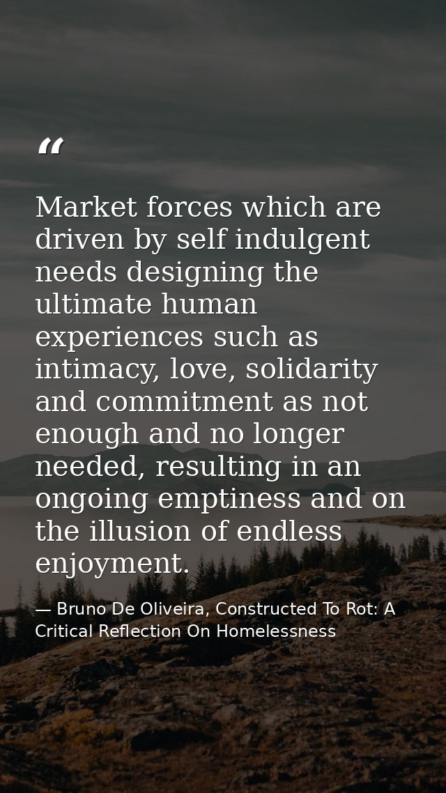 Market forces which are driven by self indulgent needs designing the ultimate human experiences such as intimacy, love,  — Bruno De Oliveira, Constructed To Rot: A Critical Reflection On Homelessness