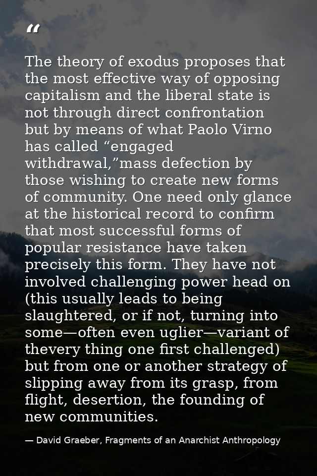 The theory of exodus proposes that the most effective way of opposing capitalism and the liberal state is not through di — David Graeber, Fragments of an Anarchist Anthropology