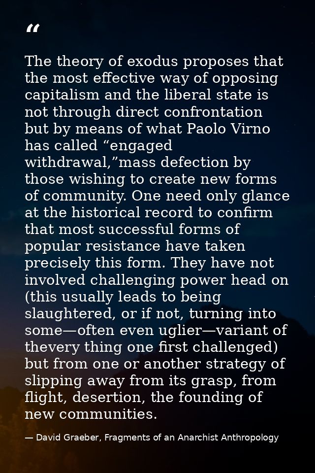 The theory of exodus proposes that the most effective way of opposing capitalism and the liberal state is not through di — David Graeber, Fragments of an Anarchist Anthropology