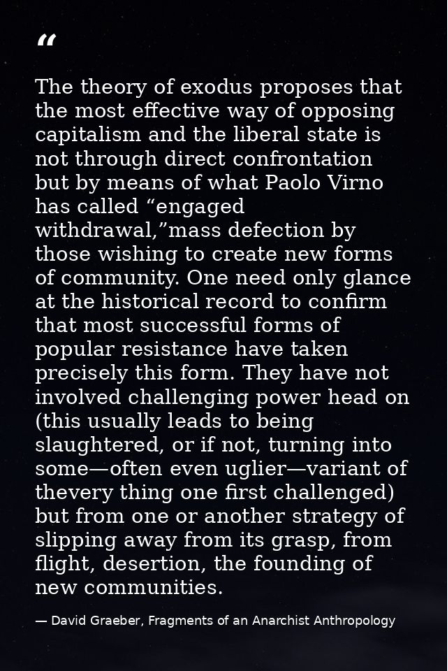 The theory of exodus proposes that the most effective way of opposing capitalism and the liberal state is not through di — David Graeber, Fragments of an Anarchist Anthropology