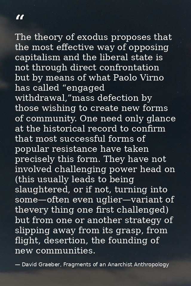 The theory of exodus proposes that the most effective way of opposing capitalism and the liberal state is not through di — David Graeber, Fragments of an Anarchist Anthropology