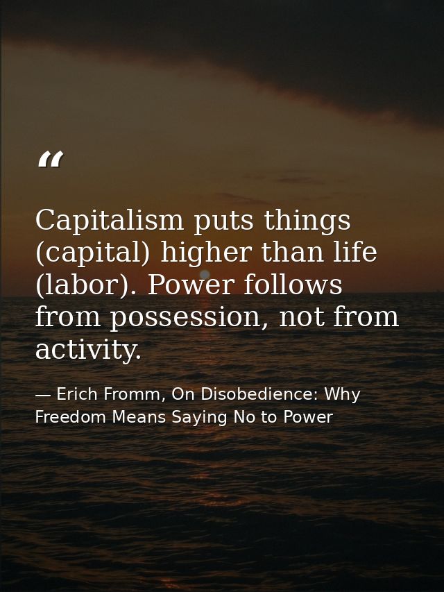 Capitalism puts things (capital) higher than life (labor). Power follows from possession, not from activity. — Erich Fromm, On Disobedience: Why Freedom Means Saying No to Power