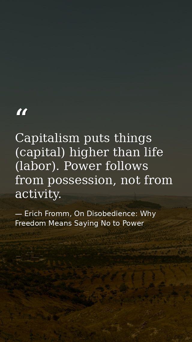 Capitalism puts things (capital) higher than life (labor). Power follows from possession, not from activity. — Erich Fromm, On Disobedience: Why Freedom Means Saying No to Power