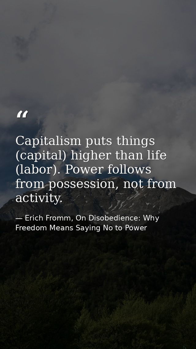 Capitalism puts things (capital) higher than life (labor). Power follows from possession, not from activity. — Erich Fromm, On Disobedience: Why Freedom Means Saying No to Power
