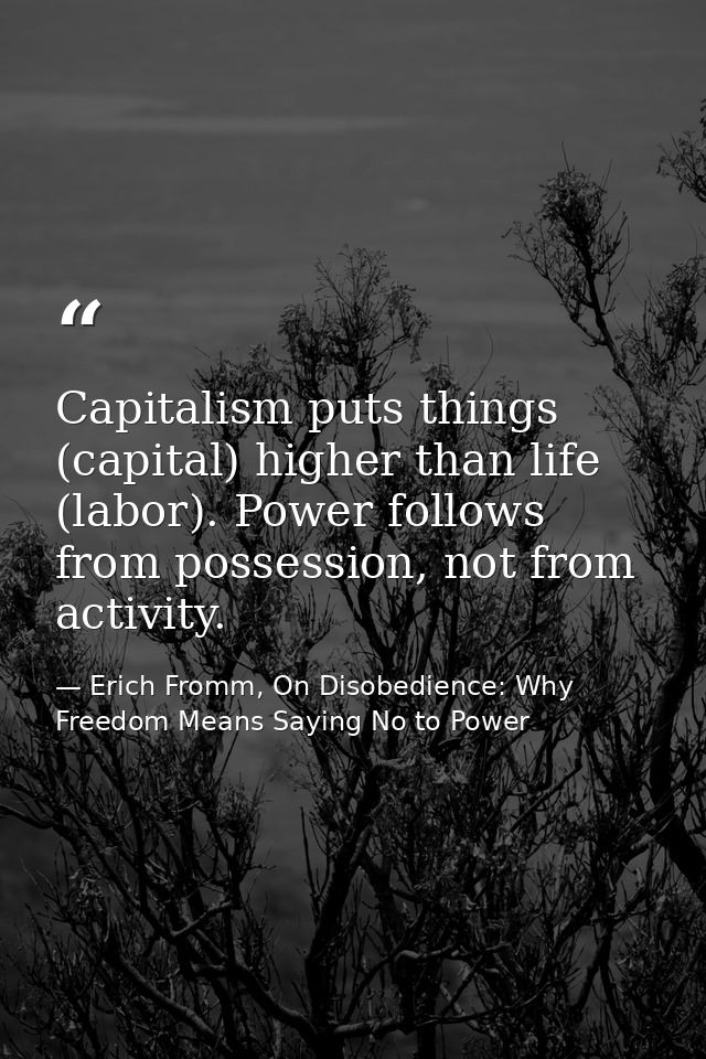 Capitalism puts things (capital) higher than life (labor). Power follows from possession, not from activity. — Erich Fromm, On Disobedience: Why Freedom Means Saying No to Power
