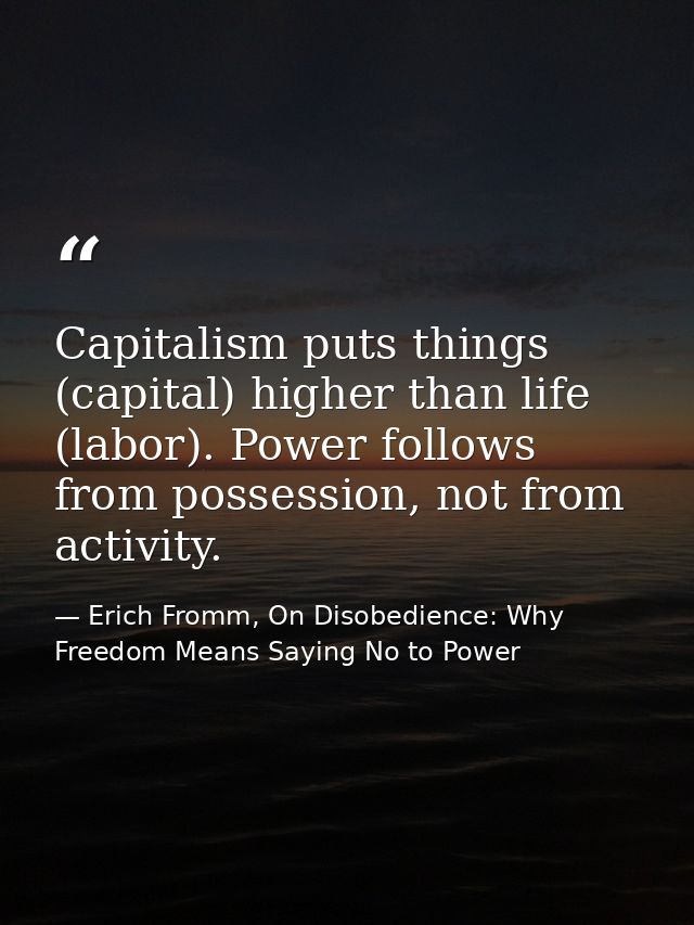 Capitalism puts things (capital) higher than life (labor). Power follows from possession, not from activity. — Erich Fromm, On Disobedience: Why Freedom Means Saying No to Power