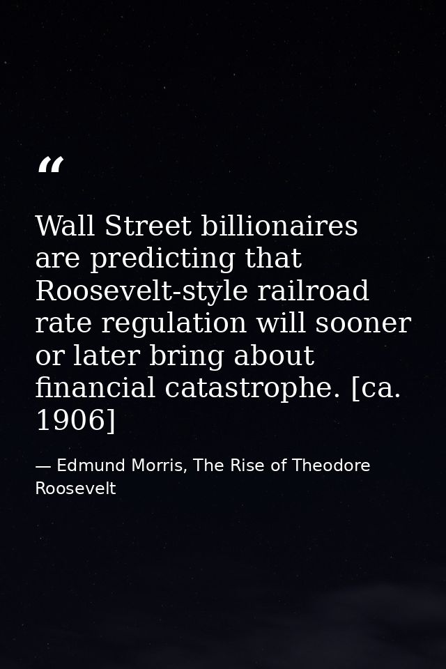 Wall Street billionaires are predicting that Roosevelt-style railroad rate regulation will sooner or later bring about f — Edmund Morris, The Rise of Theodore Roosevelt