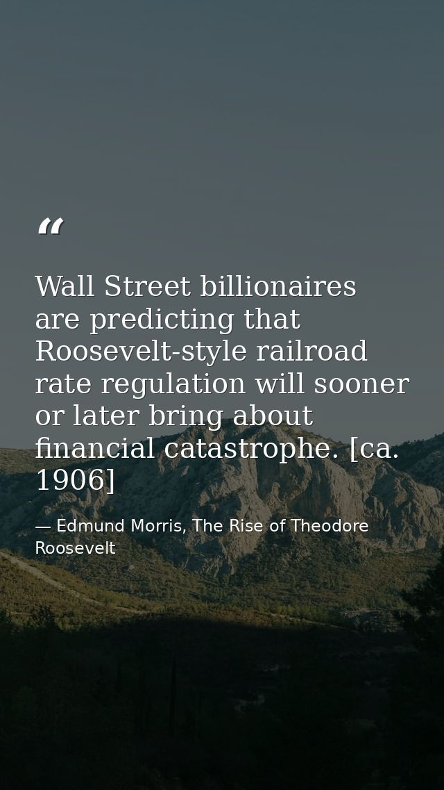 Wall Street billionaires are predicting that Roosevelt-style railroad rate regulation will sooner or later bring about f — Edmund Morris, The Rise of Theodore Roosevelt