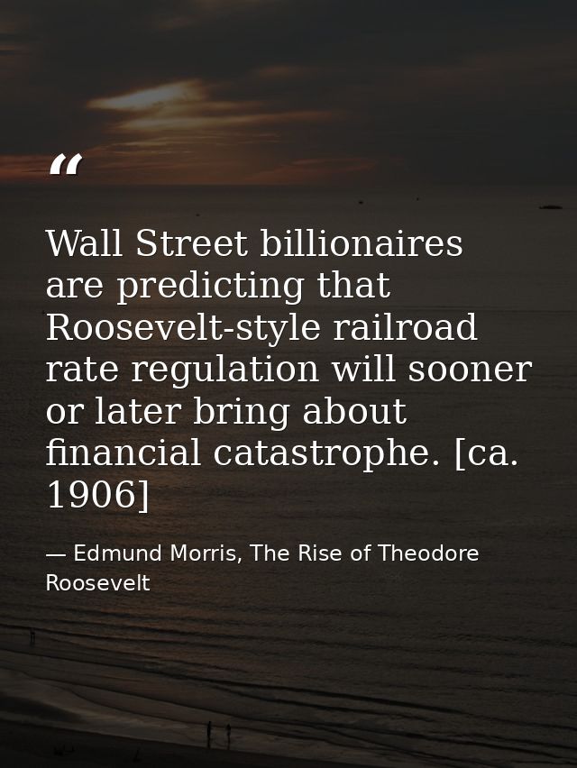 Wall Street billionaires are predicting that Roosevelt-style railroad rate regulation will sooner or later bring about f — Edmund Morris, The Rise of Theodore Roosevelt