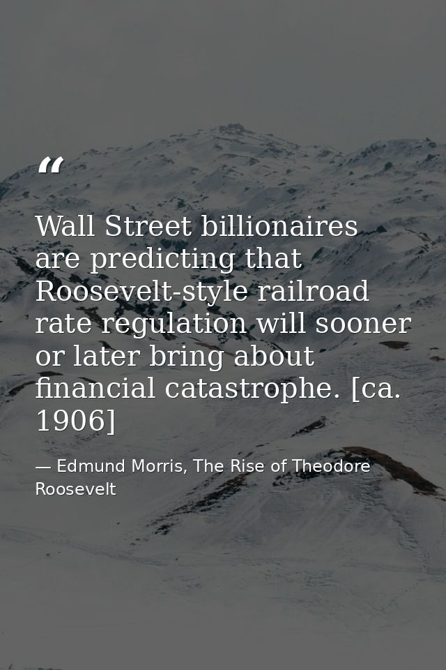 Wall Street billionaires are predicting that Roosevelt-style railroad rate regulation will sooner or later bring about f — Edmund Morris, The Rise of Theodore Roosevelt