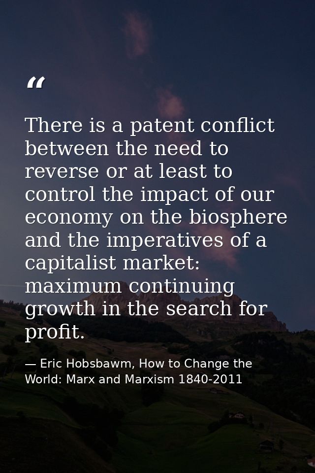There is a patent conflict between the need to reverse or at least to control the impact of our economy on the biosphere — Eric Hobsbawm, How to Change the World: Marx and Marxism 1840-2011