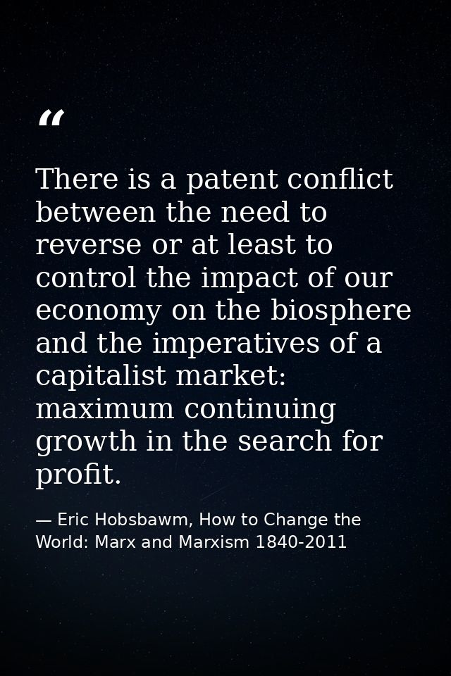 There is a patent conflict between the need to reverse or at least to control the impact of our economy on the biosphere — Eric Hobsbawm, How to Change the World: Marx and Marxism 1840-2011