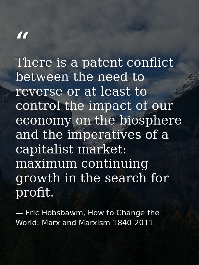 There is a patent conflict between the need to reverse or at least to control the impact of our economy on the biosphere — Eric Hobsbawm, How to Change the World: Marx and Marxism 1840-2011