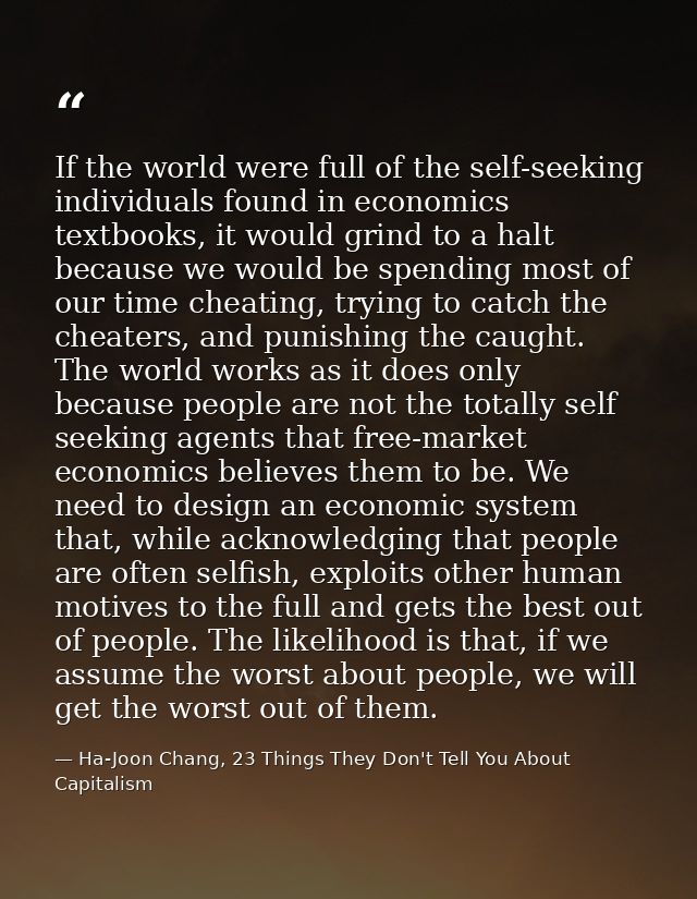 If the world were full of the self-seeking individuals found in economics textbooks, it would grind to a halt because we — Ha-Joon Chang, 23 Things They Don't Tell You About Capitalism