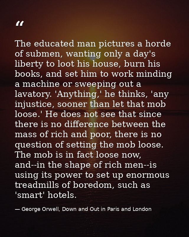 The educated man pictures a horde of submen, wanting only a day's liberty to loot his house, burn his books, and set him — George Orwell, Down and Out in Paris and London