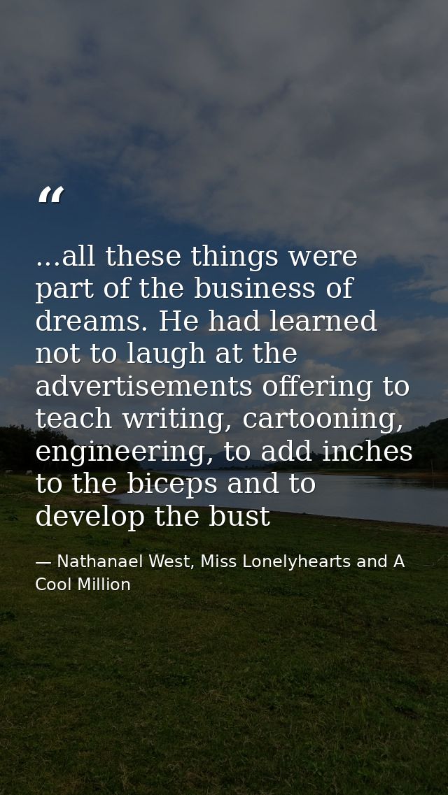 ...all these things were part of the business of dreams. He had learned not to laugh at the advertisements offering to t — Nathanael West, Miss Lonelyhearts and A Cool Million