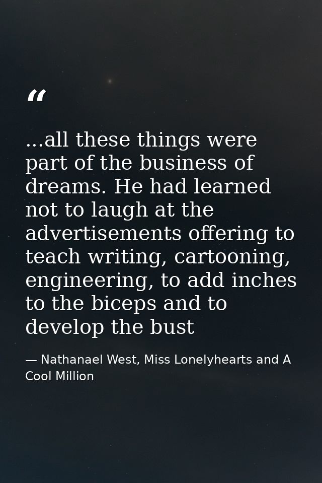 ...all these things were part of the business of dreams. He had learned not to laugh at the advertisements offering to t — Nathanael West, Miss Lonelyhearts and A Cool Million