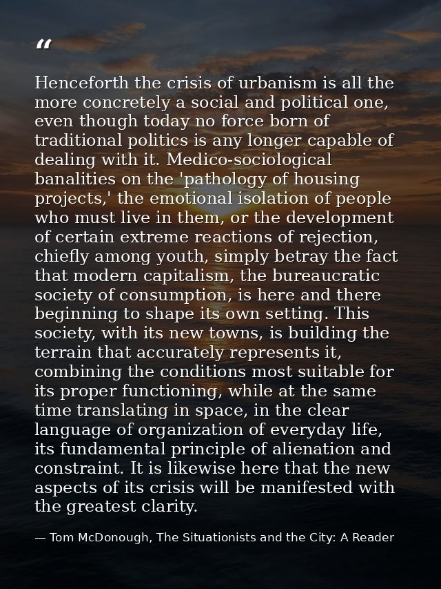 Henceforth the crisis of urbanism is all the more concretely a social and political one, even though today no force born — Tom McDonough, The Situationists and the City: A Reader