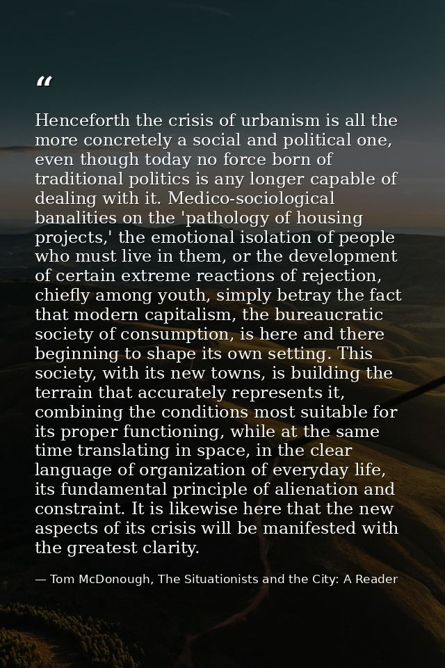 Henceforth the crisis of urbanism is all the more concretely a social and political one, even though today no force born — Tom McDonough, The Situationists and the City: A Reader