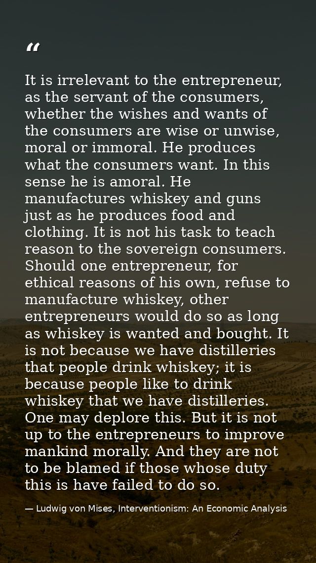 It is irrelevant to the entrepreneur, as the servant of the consumers, whether the wishes and wants of the consumers are — Ludwig von Mises, Interventionism: An Economic Analysis