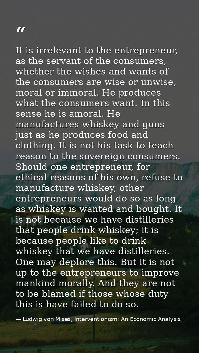 It is irrelevant to the entrepreneur, as the servant of the consumers, whether the wishes and wants of the consumers are — Ludwig von Mises, Interventionism: An Economic Analysis