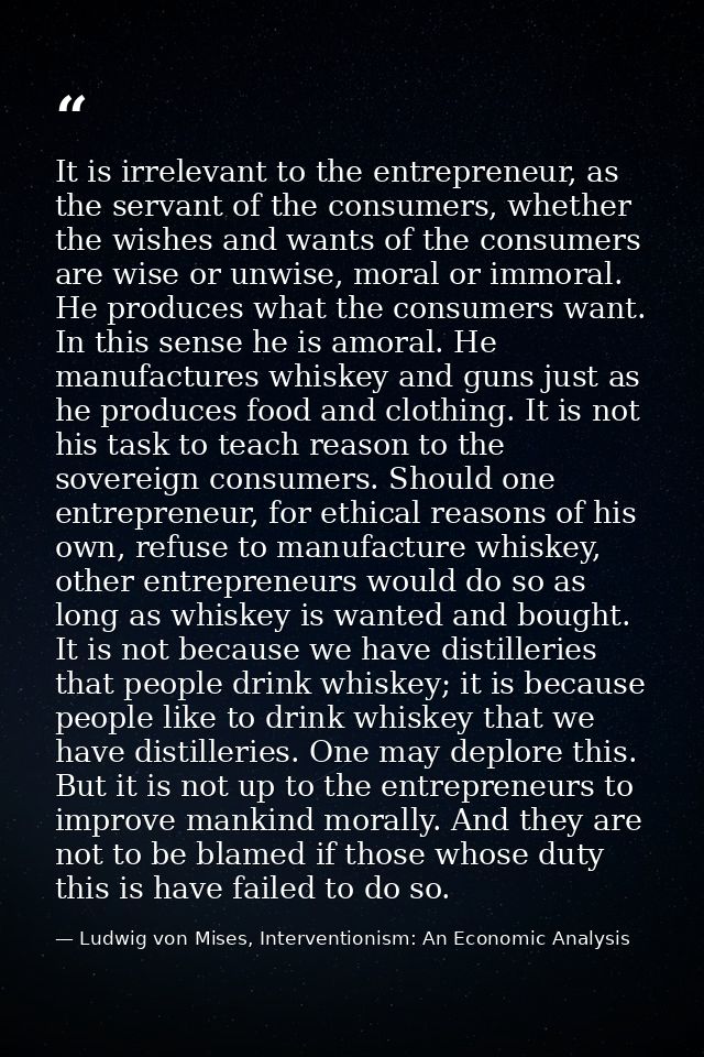 It is irrelevant to the entrepreneur, as the servant of the consumers, whether the wishes and wants of the consumers are — Ludwig von Mises, Interventionism: An Economic Analysis