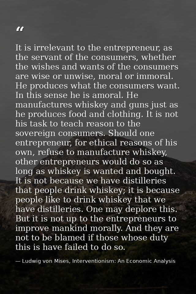 It is irrelevant to the entrepreneur, as the servant of the consumers, whether the wishes and wants of the consumers are — Ludwig von Mises, Interventionism: An Economic Analysis