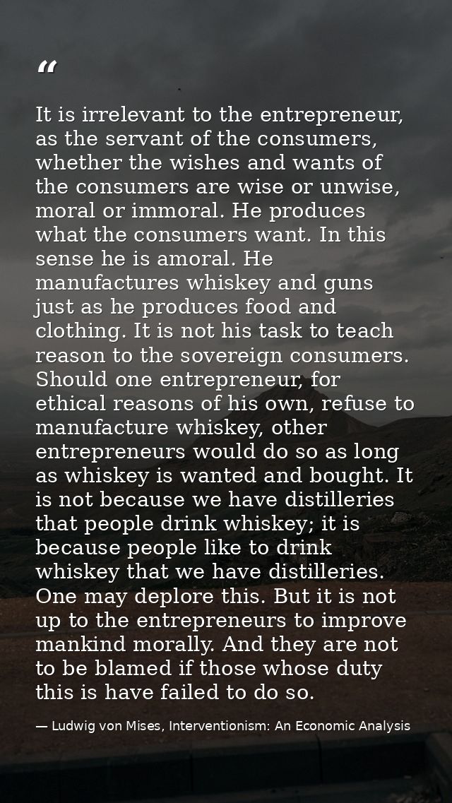 It is irrelevant to the entrepreneur, as the servant of the consumers, whether the wishes and wants of the consumers are — Ludwig von Mises, Interventionism: An Economic Analysis