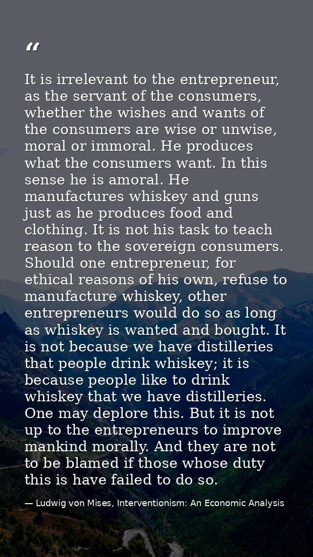 It is irrelevant to the entrepreneur, as the servant of the consumers, whether the wishes and wants of the consumers are — Ludwig von Mises, Interventionism: An Economic Analysis