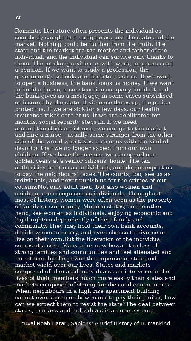 Romantic literature often presents the individual as somebody caught in a struggle against the state and the market. Not — Yuval Noah Harari, Sapiens: A Brief History of Humankind
