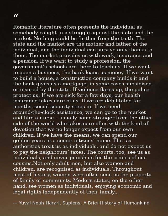 Romantic literature often presents the individual as somebody caught in a struggle against the state and the market. Not — Yuval Noah Harari, Sapiens: A Brief History of Humankind