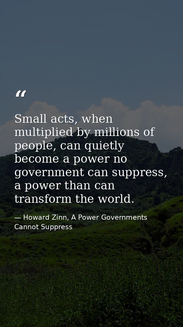 Small acts, when multiplied by millions of people, can quietly become a power no government can suppress, a power than c — Howard Zinn, A Power Governments Cannot Suppress