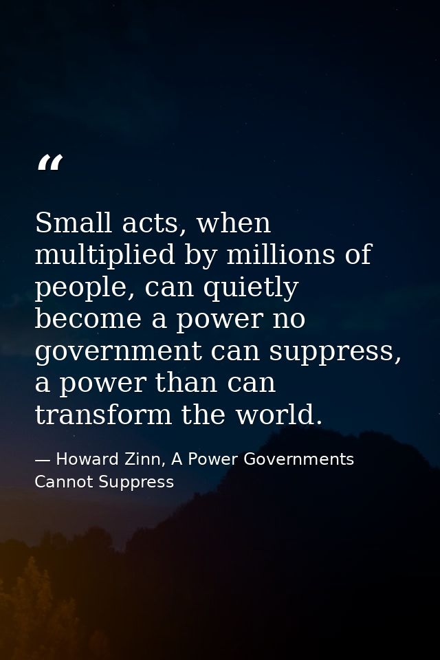 Small acts, when multiplied by millions of people, can quietly become a power no government can suppress, a power than c — Howard Zinn, A Power Governments Cannot Suppress