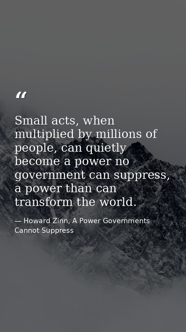 Small acts, when multiplied by millions of people, can quietly become a power no government can suppress, a power than c — Howard Zinn, A Power Governments Cannot Suppress